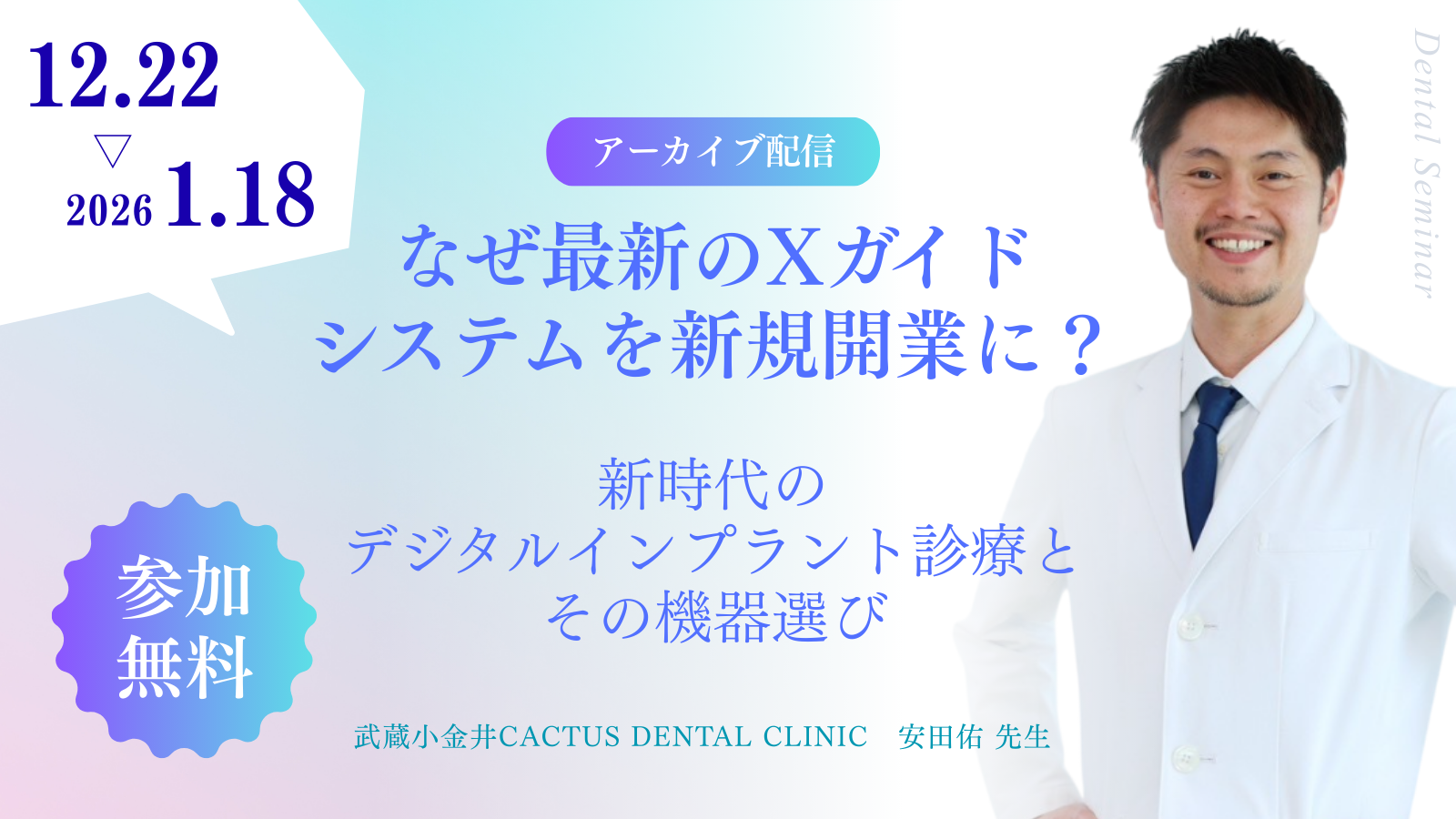 12月22日から2026年1月18日まで。アーカイブ配信「なぜ最新のXガイドシステムを新規開業に？ 新時代のデジタルインプラント診療とその機器選び」。参加無料。武蔵小金井CACTUS DENTAL CLINIC 安田佑先生。